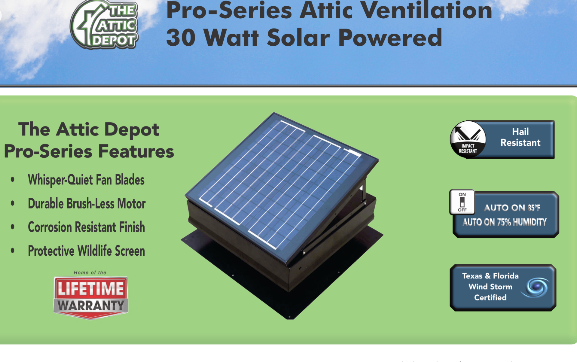 The Attic Depot Pro-Series 30 Watt solar powered attic ventilation fan features: whisper-quiet fan blades, brush-less motor, corrosion resistant finish, wildlife screen, hail resistant, auto on at 85°F and 75% humidity, Texas & Florida wind storm certified, lifetime warranty